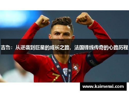 吉鲁:从逆袭到巨星的成长之路,法国锋线传奇的心路历程